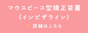 マウスピース型矯正装置(インビザライン) 詳細はこちら